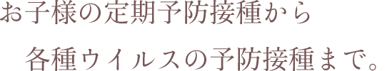 お子様の定期予防接種から各種ウイルスの予防接種まで